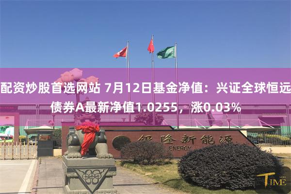 配资炒股首选网站 7月12日基金净值：兴证全球恒远债券A最新净值1.0255，涨0.03%