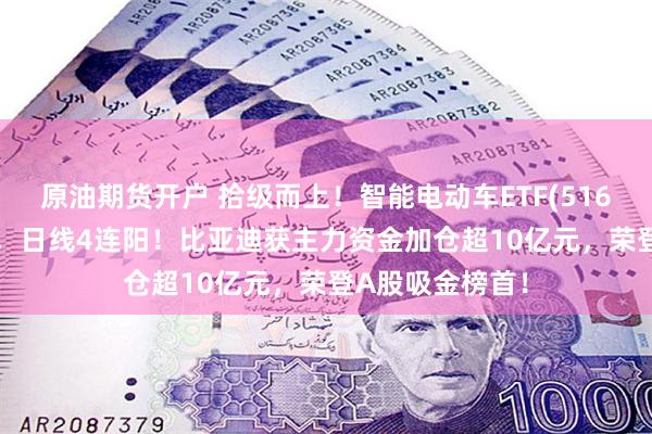 原油期货开户 拾级而上！智能电动车ETF(516380)顽强收红，日线4连阳！比亚迪获主力资金加仓超10亿元，荣登A股吸金榜首！