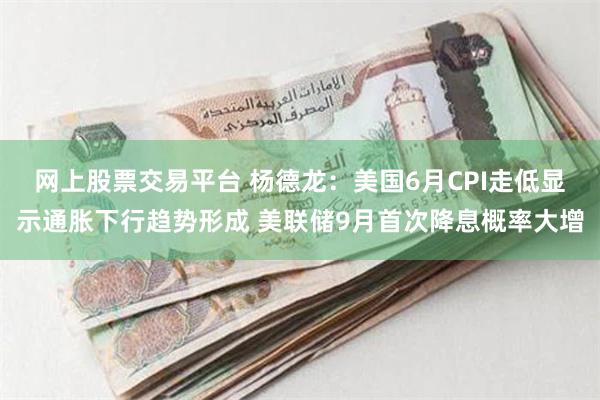 网上股票交易平台 杨德龙：美国6月CPI走低显示通胀下行趋势形成 美联储9月首次降息概率大增