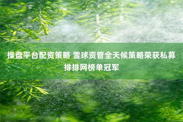 操盘平台配资策略 雪球资管全天候策略荣获私募排排网榜单冠军