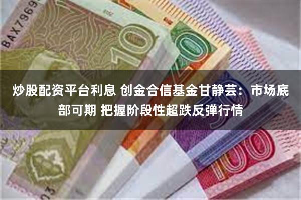 炒股配资平台利息 创金合信基金甘静芸：市场底部可期 把握阶段性超跌反弹行情