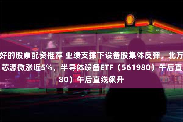 好的股票配资推荐 业绩支撑下设备股集体反弹，北方华创、芯源微涨近5%，半导体设备ETF（561980）午后直线飙升