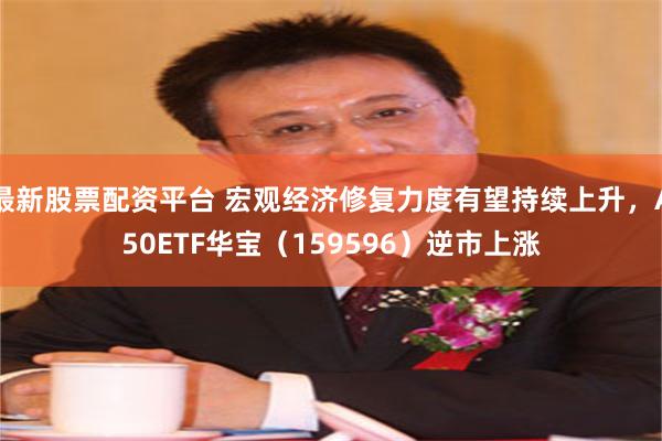 最新股票配资平台 宏观经济修复力度有望持续上升，A50ETF华宝（159596）逆市上涨