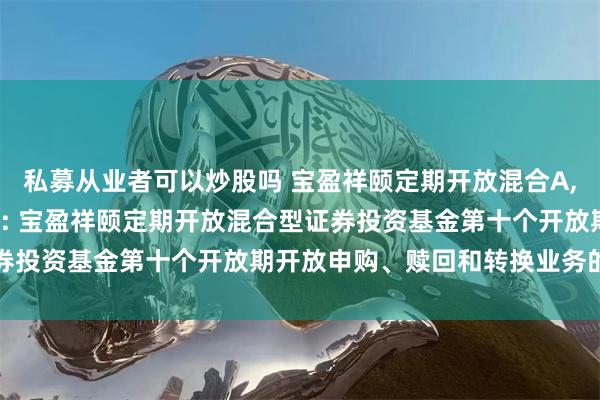 私募从业者可以炒股吗 宝盈祥颐定期开放混合A,宝盈祥颐定期开放混合C: 宝盈祥颐定期开放混合型证券投资基金第十个开放期开放申购、赎回和转换业务的公告