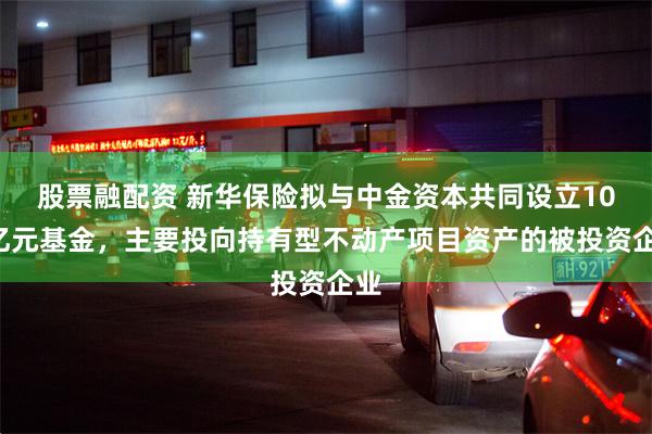 股票融配资 新华保险拟与中金资本共同设立100亿元基金，主要投向持有型不动产项目资产的被投资企业