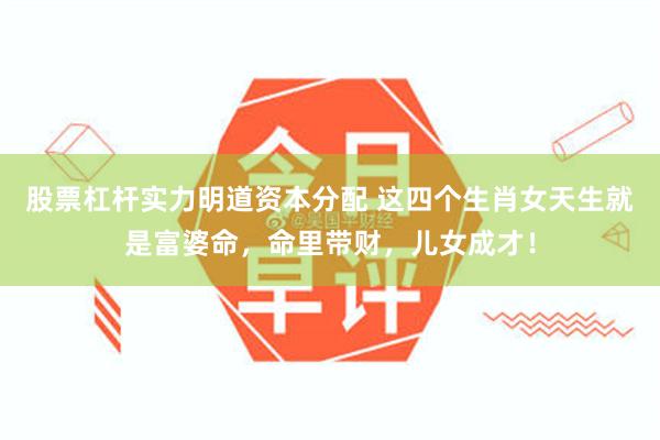 股票杠杆实力明道资本分配 这四个生肖女天生就是富婆命，命里带财，儿女成才！