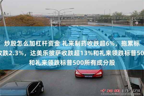 炒股怎么加杠杆资金 礼来制药收跌超6%，拖累标普保健板块收跌2.3%，达美乐披萨收跌超13%和礼来领跌标普500所有成分股