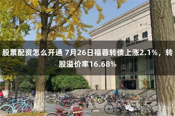 股票配资怎么开通 7月26日福蓉转债上涨2.1%，转股溢价率16.68%