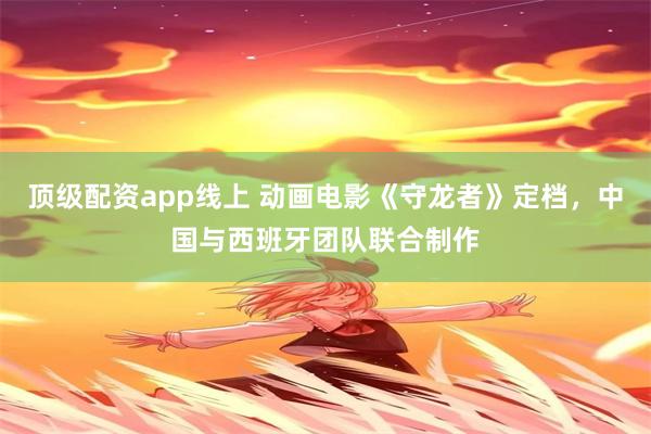 顶级配资app线上 动画电影《守龙者》定档，中国与西班牙团队联合制作