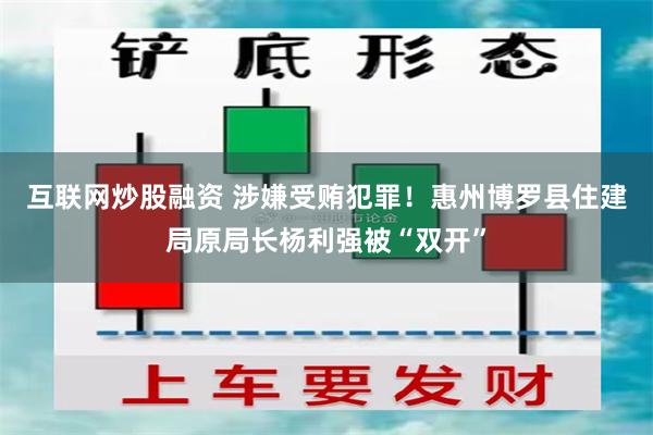 互联网炒股融资 涉嫌受贿犯罪！惠州博罗县住建局原局长杨利强被“双开”