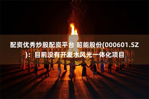 配资优秀炒股配资平台 韶能股份(000601.SZ)：目前没有开发水风光一体化项目