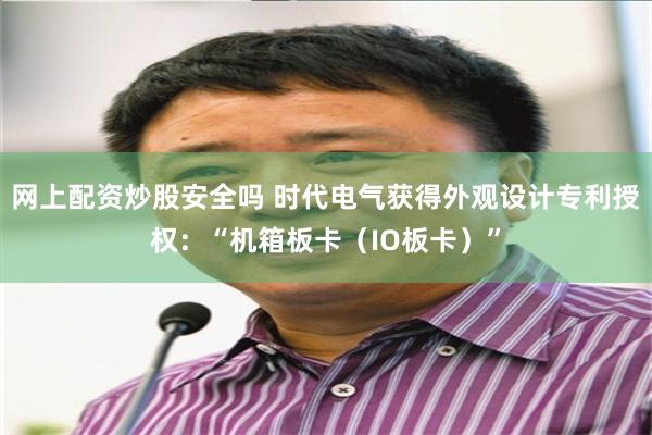 网上配资炒股安全吗 时代电气获得外观设计专利授权：“机箱板卡（IO板卡）”