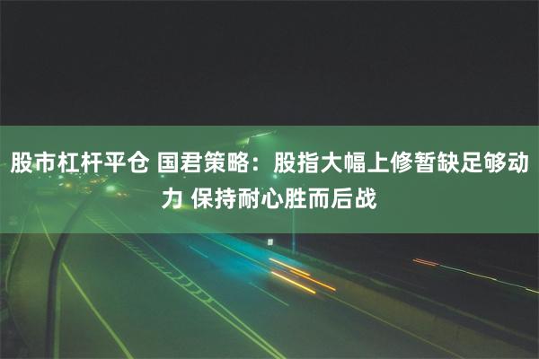 股市杠杆平仓 国君策略：股指大幅上修暂缺足够动力 保持耐心胜而后战