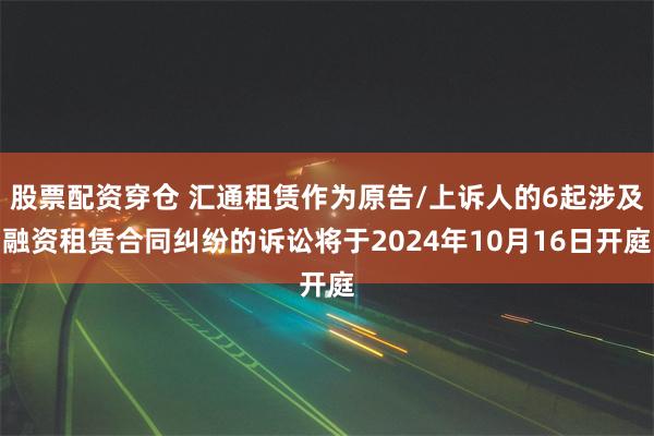 股票配资穿仓 汇通租赁作为原告/上诉人的6起涉及融资租赁合同纠纷的诉讼将于2024年10月16日开庭