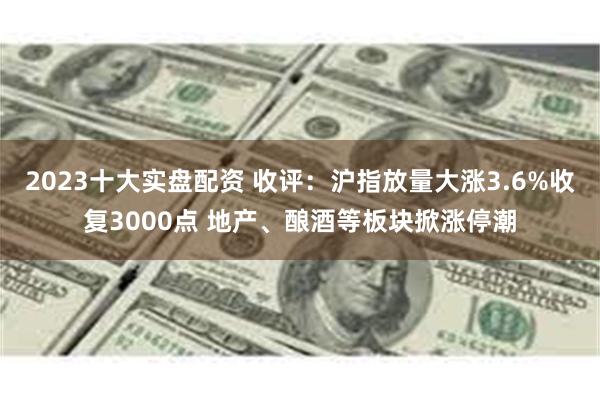 2023十大实盘配资 收评：沪指放量大涨3.6%收复3000点 地产、酿酒等板块掀涨停潮