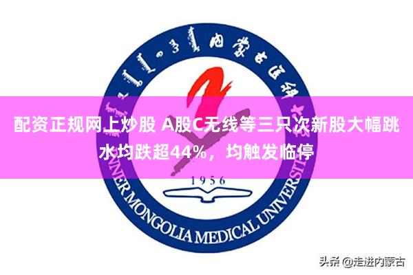 配资正规网上炒股 A股C无线等三只次新股大幅跳水均跌超44%，均触发临停