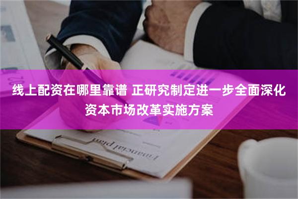 线上配资在哪里靠谱 正研究制定进一步全面深化资本市场改革实施方案