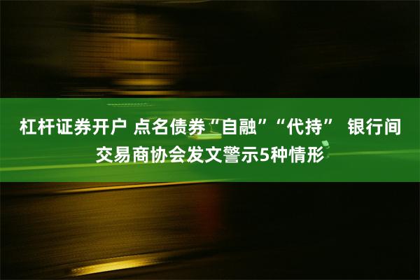 杠杆证券开户 点名债券“自融”“代持”  银行间交易商协会发文警示5种情形