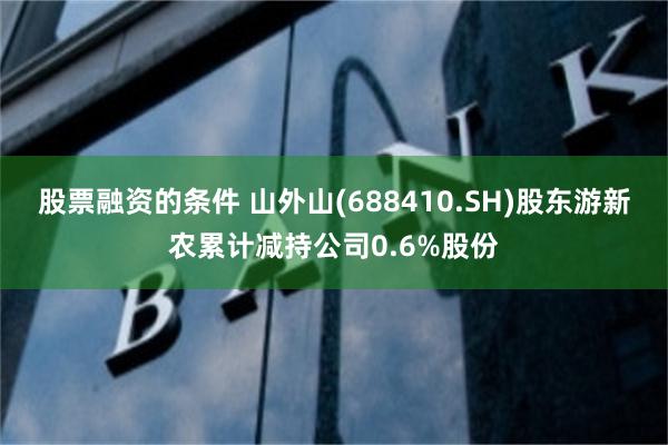 股票融资的条件 山外山(688410.SH)股东游新农累计减持公司0.6%股份