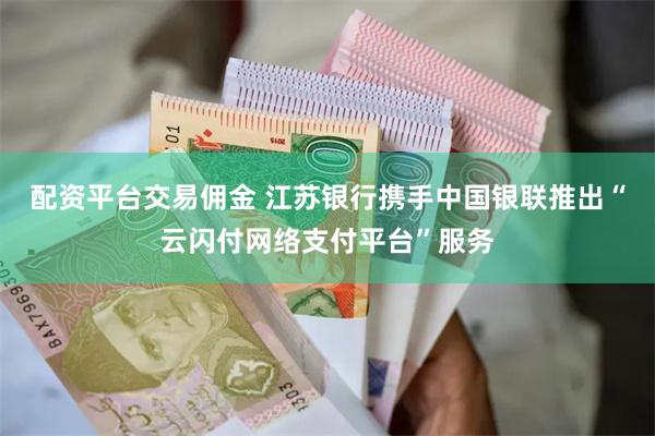 配资平台交易佣金 江苏银行携手中国银联推出“云闪付网络支付平台”服务