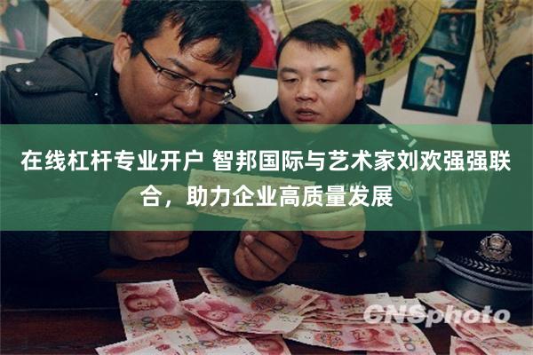 在线杠杆专业开户 智邦国际与艺术家刘欢强强联合，助力企业高质量发展