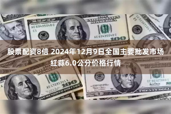 股票配资8倍 2024年12月9日全国主要批发市场红蒜6.0公分价格行情