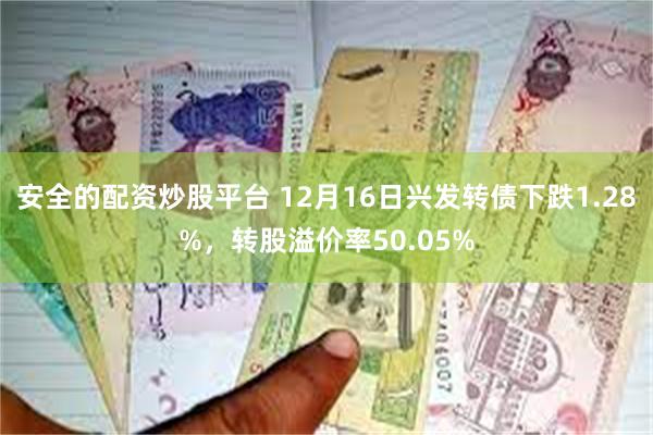 安全的配资炒股平台 12月16日兴发转债下跌1.28%，转股溢价率50.05%