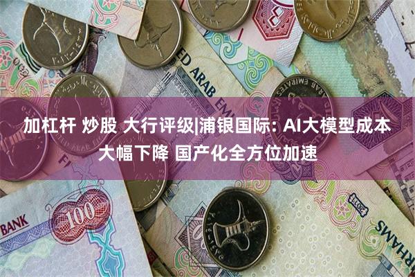 加杠杆 炒股 大行评级|浦银国际: AI大模型成本大幅下降 国产化全方位加速