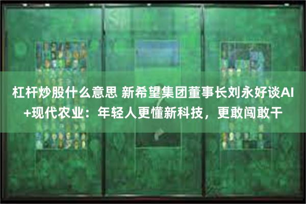 杠杆炒股什么意思 新希望集团董事长刘永好谈AI+现代农业：年轻人更懂新科技，更敢闯敢干