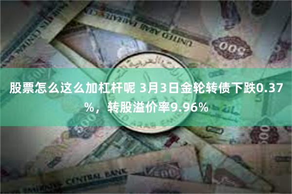 股票怎么这么加杠杆呢 3月3日金轮转债下跌0.37%，转股溢价率9.96%