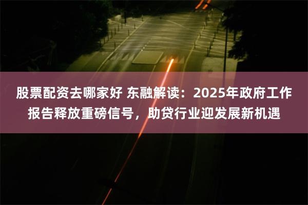 股票配资去哪家好 东融解读：2025年政府工作报告释放重磅信号，助贷行业迎发展新机遇